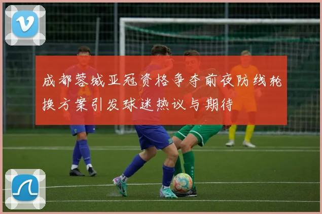 成都蓉城亚冠资格争夺前夜防线轮换方案引发球迷热议与期待