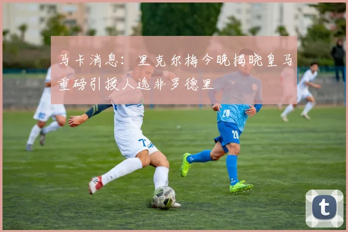 马卡消息：里克尔梅今晚揭晓皇马重磅引援人选非罗德里