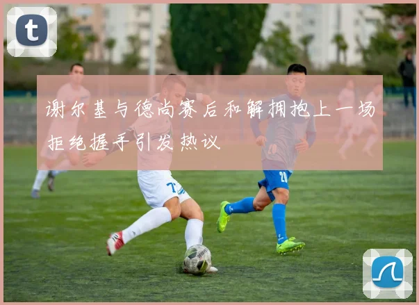 谢尔基与德尚赛后和解拥抱上一场拒绝握手引发热议