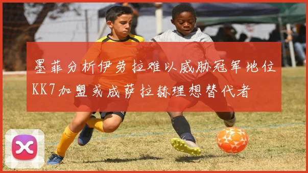 墨菲分析伊劳拉难以威胁冠军地位KK7加盟或成萨拉赫理想替代者