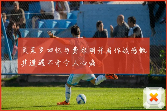 莫莱罗回忆与费尔明并肩作战感慨其遭遇不幸令人心痛