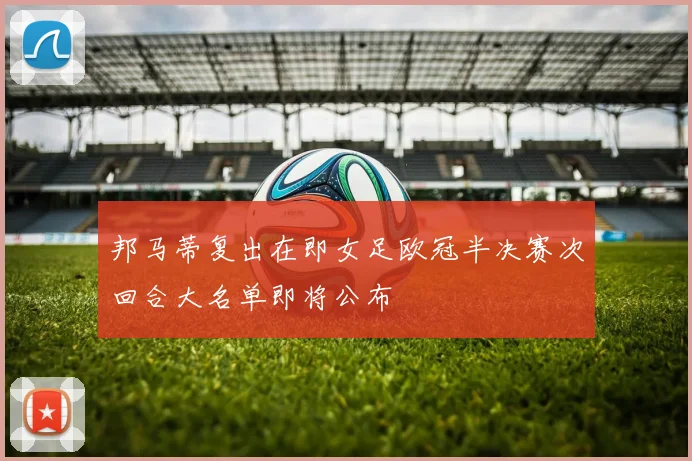 邦马蒂复出在即女足欧冠半决赛次回合大名单即将公布