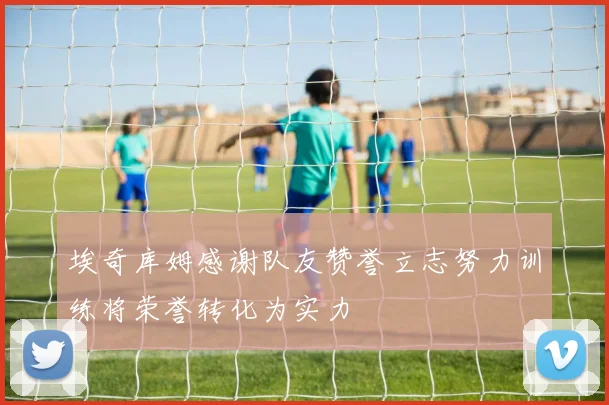 埃奇库姆感谢队友赞誉立志努力训练将荣誉转化为实力