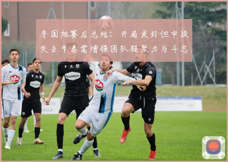 李国旭赛后总结：开局良好但中段失去节奏需增强团队凝聚力与斗志