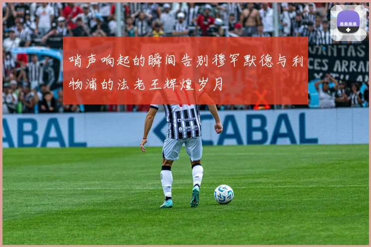 哨声响起的瞬间告别穆罕默德与利物浦的法老王辉煌岁月
