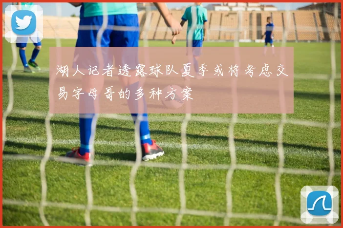 湖人记者透露球队夏季或将考虑交易字母哥的多种方案