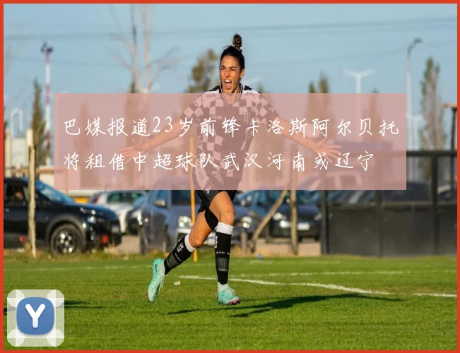 巴媒报道23岁前锋卡洛斯阿尔贝托将租借中超球队武汉河南或辽宁