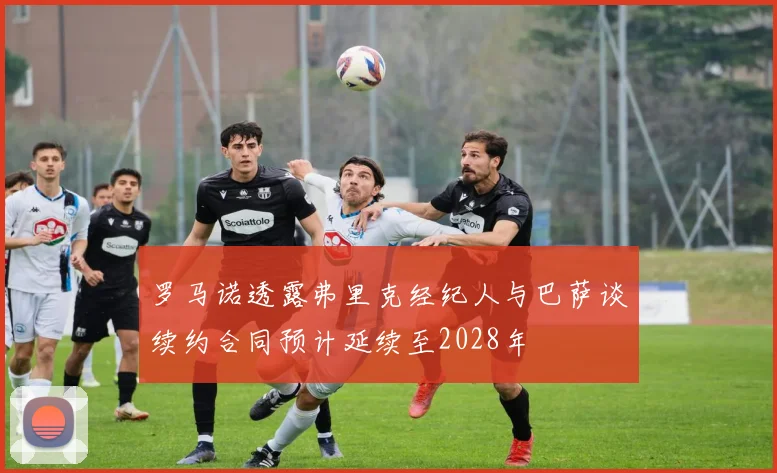 罗马诺透露弗里克经纪人与巴萨谈续约合同预计延续至2028年
