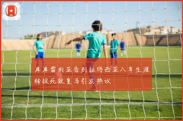 库库雷利亚告别拉玛西亚八年生涯转投死敌皇马引发热议