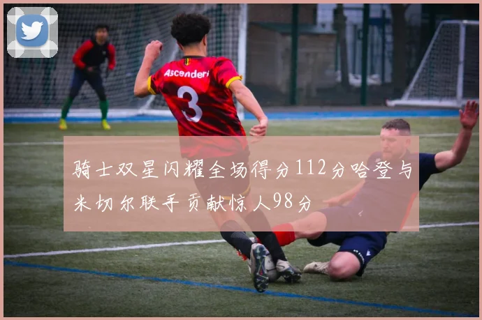 骑士双星闪耀全场得分112分哈登与米切尔联手贡献惊人98分
