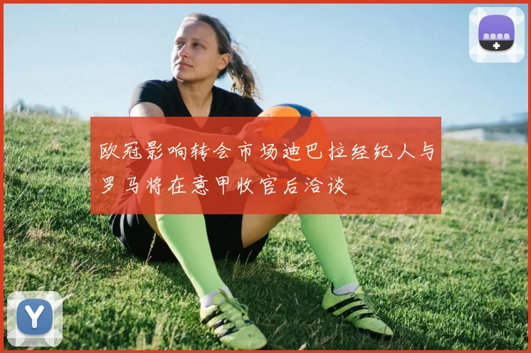 欧冠影响转会市场迪巴拉经纪人与罗马将在意甲收官后洽谈