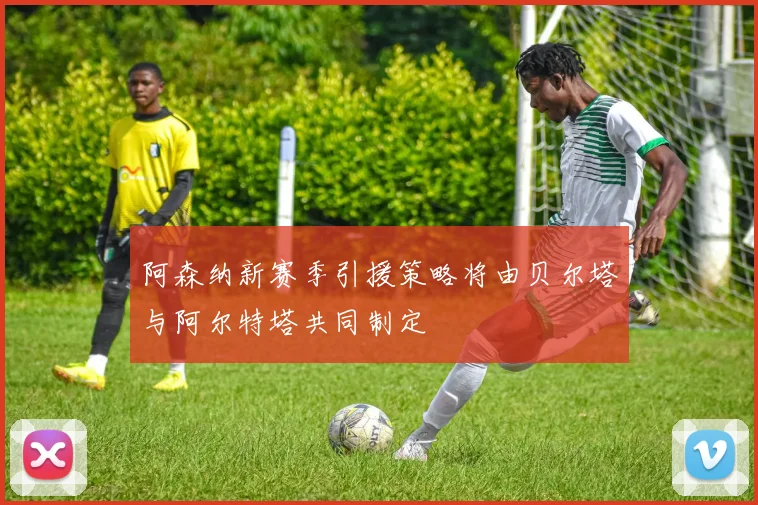 阿森纳新赛季引援策略将由贝尔塔与阿尔特塔共同制定