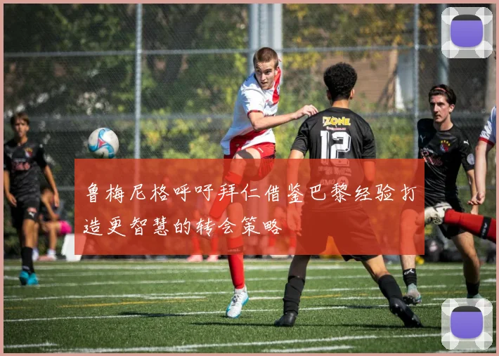 鲁梅尼格呼吁拜仁借鉴巴黎经验打造更智慧的转会策略