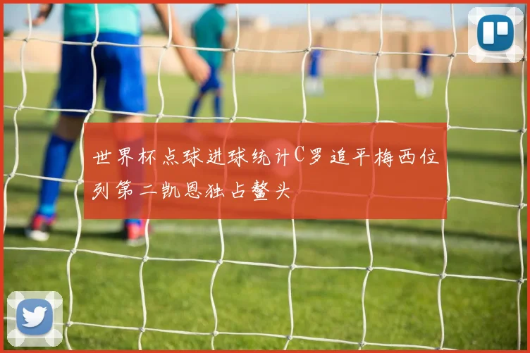 世界杯点球进球统计C罗追平梅西位列第二凯恩独占鳌头