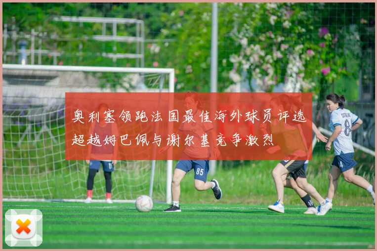 奥利塞领跑法国最佳海外球员评选超越姆巴佩与谢尔基竞争激烈
