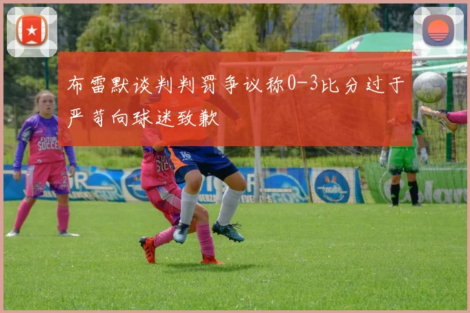 布雷默谈判判罚争议称0-3比分过于严苛向球迷致歉