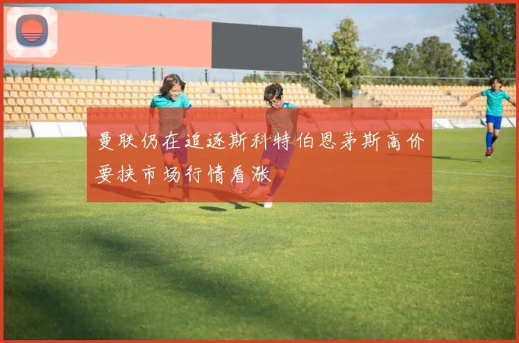 曼联仍在追逐斯科特伯恩茅斯高价要挟市场行情看涨