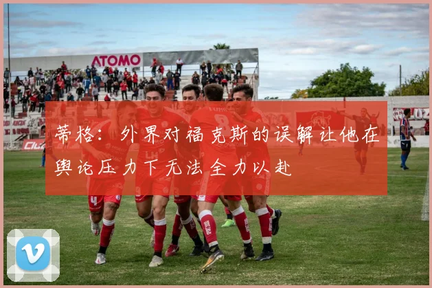 蒂格：外界对福克斯的误解让他在舆论压力下无法全力以赴